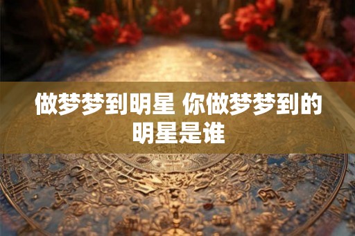 做梦梦到明星 你做梦梦到的明星是谁 做梦梦到明星 你做梦梦到的明星是谁