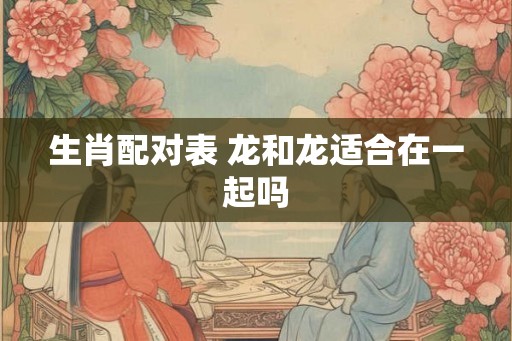 生肖配对表 龙和龙适合在一起吗