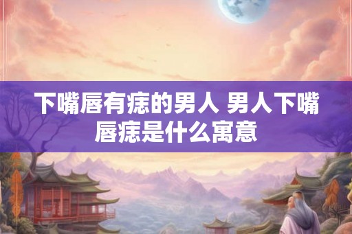 下嘴唇有痣的男人 男人下嘴唇痣是什么寓意