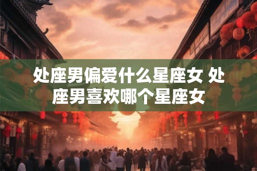 处座男偏爱什么星座女 处座男喜欢哪个星座女