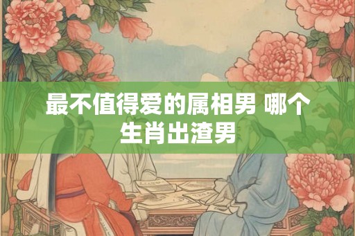 最不值得爱的属相男 哪个生肖出渣男
