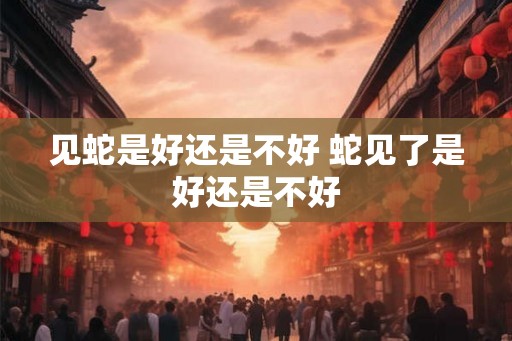 见蛇是好还是不好 蛇见了是好还是不好 见蛇是好还是不好 蛇见了是好还是不好