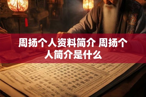 周扬个人资料简介 周扬个人简介是什么 周扬个人资料简介 周扬个人简介是什么