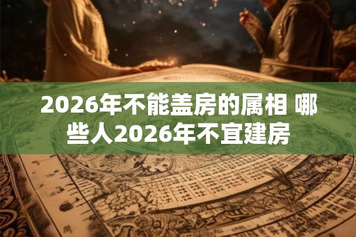 2026年不能盖房的属相 哪些人2026年不宜建房