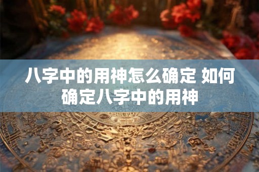 八字中的用神怎么确定 如何确定八字中的用神 八字中的用神怎么确定 如何确定八字中的用神