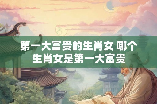 第一大富贵的生肖女 哪个生肖女是第一大富贵