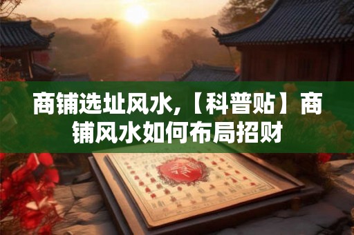 商铺选址风水,【科普贴】商铺风水如何布局招财 商铺选址风水,【科普贴】商铺风水如何布局招财