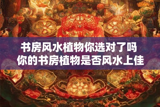 书房风水植物你选对了吗 你的书房植物是否风水上佳 书房风水植物你选对了吗 你的书房植物是否风水上佳