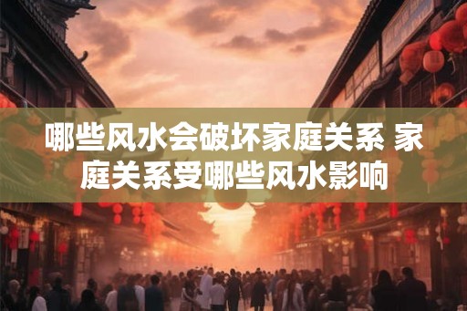 哪些风水会破坏家庭关系 家庭关系受哪些风水影响