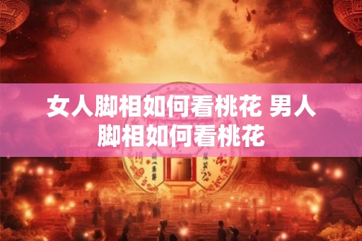 女人脚相如何看桃花 男人脚相如何看桃花