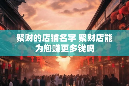 聚财的店铺名字 聚财店能为您赚更多钱吗 聚财的店铺名字 聚财店能为您赚更多钱吗