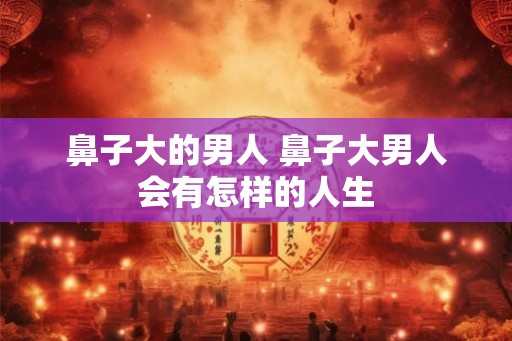 鼻子大的男人 鼻子大男人会有怎样的人生