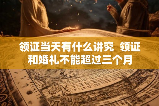 领证当天有什么讲究  领证和婚礼不能超过三个月