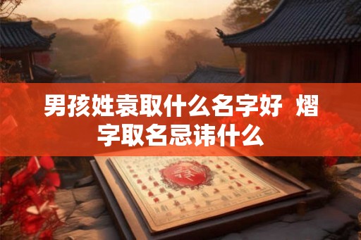 男孩姓袁取什么名字好 熠字取名忌讳什么 男孩姓袁取什么名字好 熠字取名忌讳什么