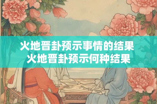 火地晋卦预示事情的结果 火地晋卦预示何种结果