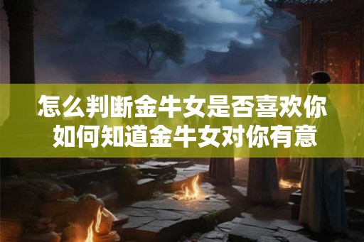 怎么判断金牛女是否喜欢你 如何知道金牛女对你有意思