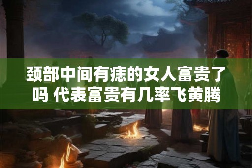 颈部中间有痣的女人富贵了吗 代表富贵有几率飞黄腾达 颈部中间有痣的女人富贵了吗 代表富贵有几率飞黄腾达