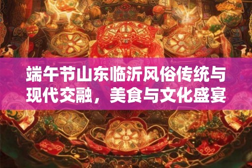 端午节山东临沂风俗传统与现代交融，美食与文化盛宴