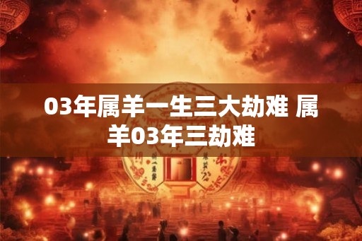 03年属羊一生三大劫难 属羊03年三劫难