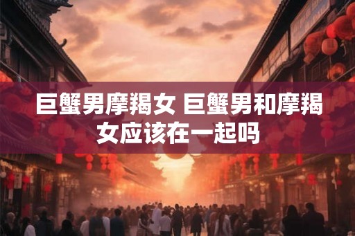 巨蟹男摩羯女 巨蟹男和摩羯女应该在一起吗