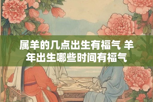 属羊的几点出生有福气 羊年出生哪些时间有福气