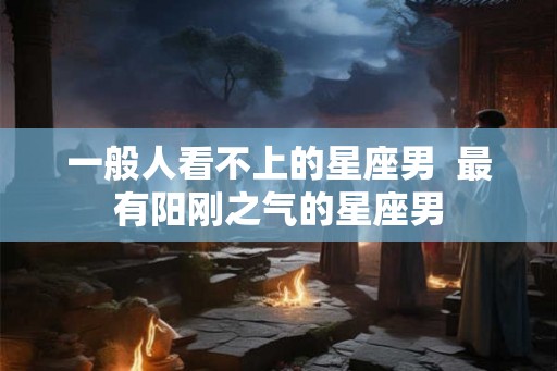 一般人看不上的星座男  最有阳刚之气的星座男