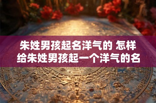 朱姓男孩起名洋气的 怎样给朱姓男孩起一个洋气的名字