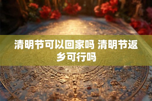清明节可以回家吗 清明节返乡可行吗
