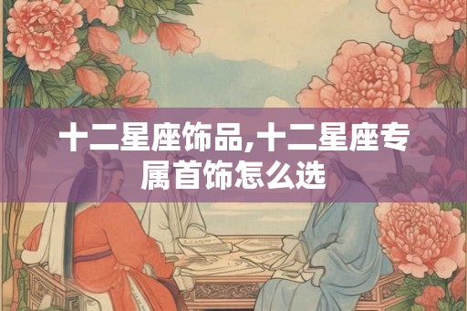 十二星座饰品,十二星座专属首饰怎么选