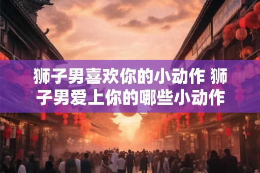 狮子男喜欢你的小动作 狮子男爱上你的哪些小动作