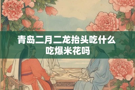 青岛二月二龙抬头吃什么 吃爆米花吗