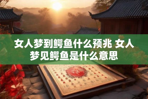 女人梦到鳄鱼什么预兆 女人梦见鳄鱼是什么意思