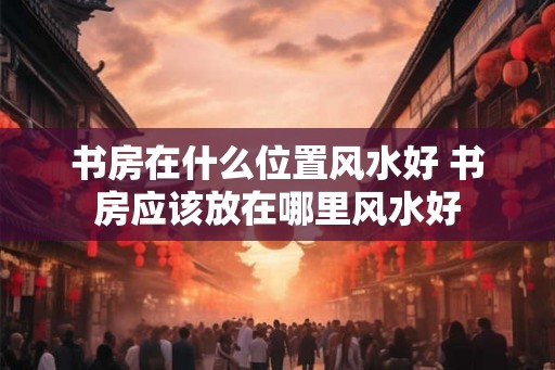 书房在什么位置风水好 书房应该放在哪里风水好