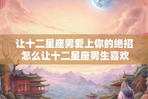 让十二星座男爱上你的绝招 怎么让十二星座男生喜欢上你