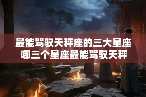 最能驾驭天秤座的三大星座 哪三个星座最能驾驭天秤座