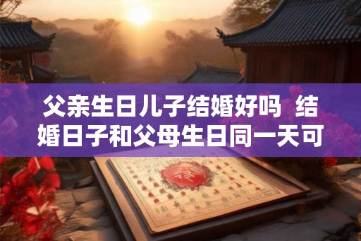 父亲生日儿子结婚好吗 结婚日子和父母生日同一天可以吗 父亲生日儿子结婚好吗 结婚日子和父母生日同一天可以吗