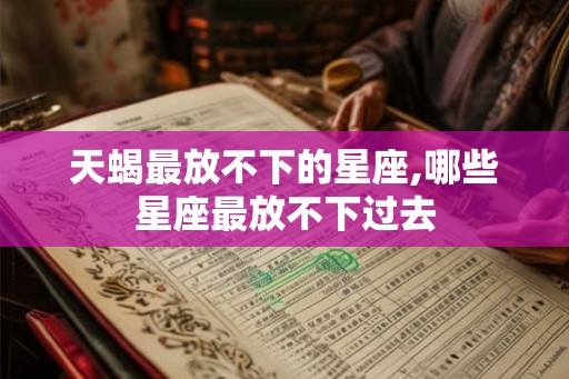 天蝎最放不下的星座,哪些星座最放不下过去