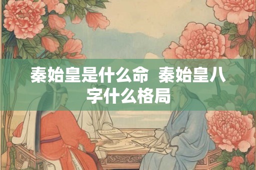 秦始皇是什么命  秦始皇八字什么格局