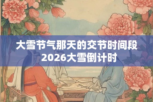 大雪节气那天的交节时间段 2026大雪倒计时 大雪节气那天的交节时间段 2026大雪倒计时