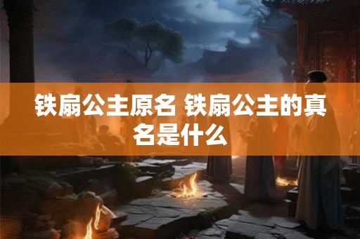 铁扇公主原名 铁扇公主的真名是什么 铁扇公主原名 铁扇公主的真名是什么
