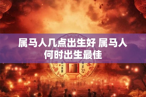 属马人几点出生好 属马人何时出生最佳 属马人几点出生好 属马人何时出生最佳