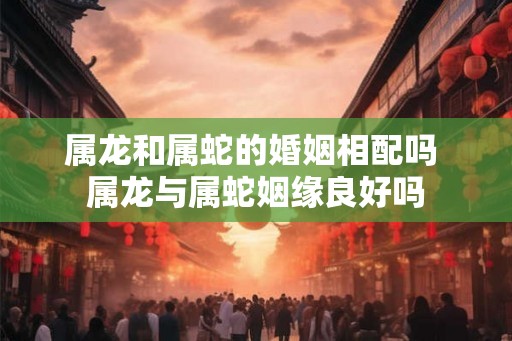 属龙和属蛇的婚姻相配吗 属龙与属蛇姻缘良好吗