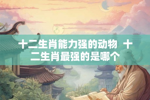 十二生肖能力强的动物  十二生肖最强的是哪个