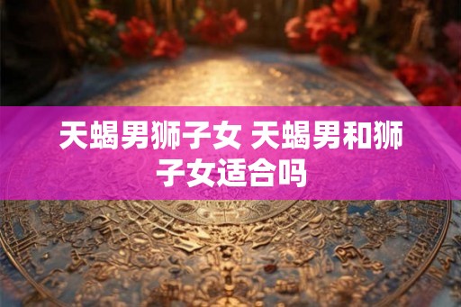 天蝎男狮子女 天蝎男和狮子女适合吗