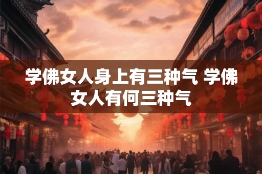 学佛女人身上有三种气 学佛女人有何三种气