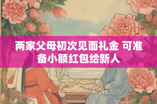 两家父母初次见面礼金 可准备小额红包给新人