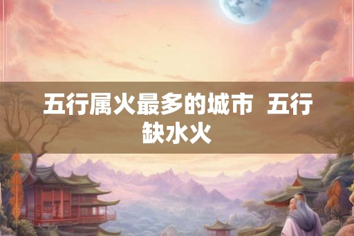 五行属火最多的城市  五行缺水火