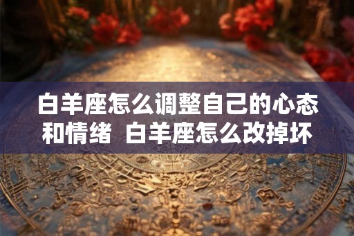 白羊座怎么调整自己的心态和情绪  白羊座怎么改掉坏脾气