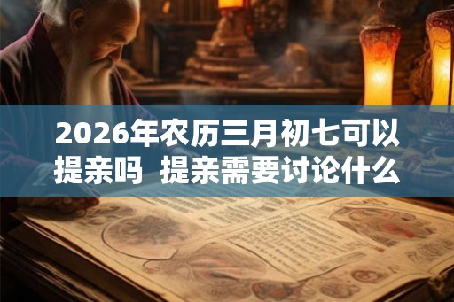 2026年农历三月初七可以提亲吗  提亲需要讨论什么