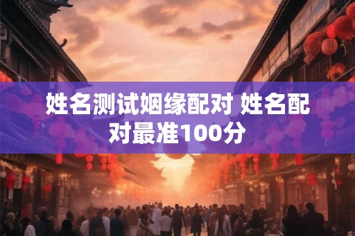 姓名测试姻缘配对 姓名配对最准100分 姓名测试姻缘配对 姓名配对最准100分